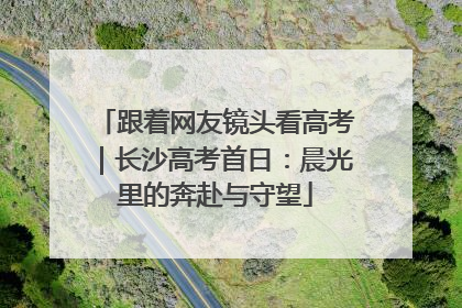 跟着网友镜头看高考｜长沙高考首日：晨光里的奔赴与守望