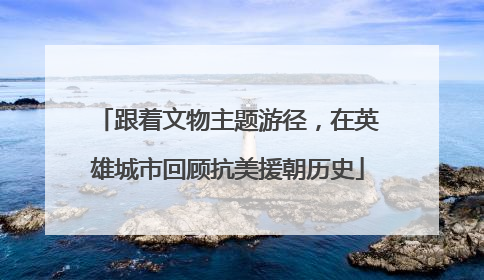 跟着文物主题游径，在英雄城市回顾抗美援朝历史