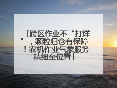 跨区作业不“打烊”，颗粒归仓有保障！农机作业气象服务精细至位置