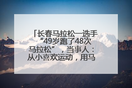 长春马拉松一选手“49岁跑了48次马拉松”，当事人：从小喜欢运动，用马拉松感受大自然