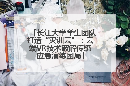 长江大学学生团队打造“灾训云”：云端VR技术破解传统应急演练困局