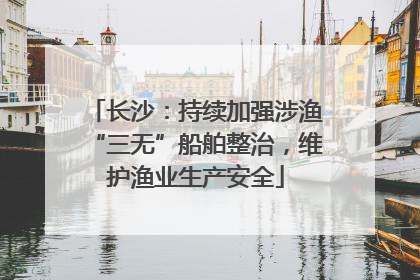 长沙：持续加强涉渔“三无”船舶整治，维护渔业生产安全