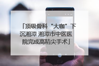 顶级骨科“大咖”下沉湘潭 湘潭市中医医院完成高精尖手术