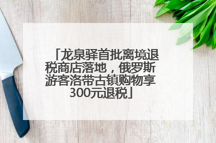 龙泉驿首批离境退税商店落地，俄罗斯游客洛带古镇购物享300元退税
