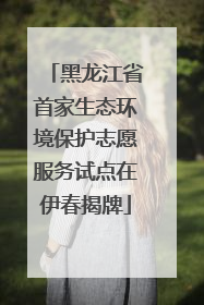 黑龙江省首家生态环境保护志愿服务试点在伊春揭牌