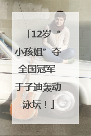 12岁“小孩姐”夺全国冠军 于子迪轰动泳坛！