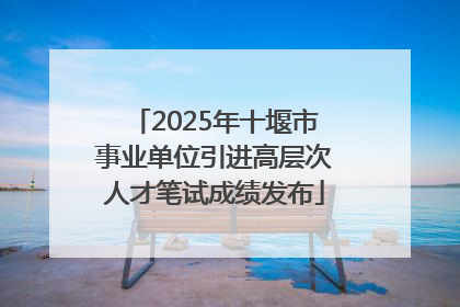 2025年十堰市事业单位引进高层次人才笔试成绩发布