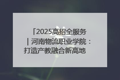 2025高招全服务｜河南物流职业学院：打造产教融合新高地 推动高质量快速发展