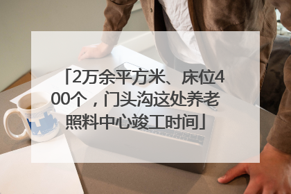 2万余平方米、床位400个，门头沟这处养老照料中心竣工时间