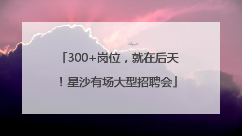 300+岗位，就在后天！星沙有场大型招聘会