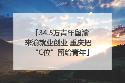 34.5万青年留渝来渝就业创业 重庆把“C位”留给青年