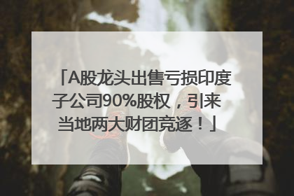 A股龙头出售亏损印度子公司90%股权，引来当地两大财团竞逐！
